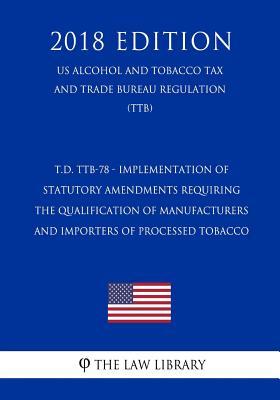 T.D. TTB-78 - Implementation of Statutory Amendments Requiring the Qualification of Manufacturers and Importers of Processed Tobacco (US Alcohol and ... Trade Bureau Regulation) (TTB) (2018 Edition)