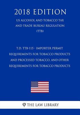 T.D. TTB-115 - Importer Permit Requirements for Tobacco Products and Processed Tobacco, and Other Requirements for Tobacco Products (US Alcohol and ... Trade Bureau Regulation) (TTB) (2018 Edition)