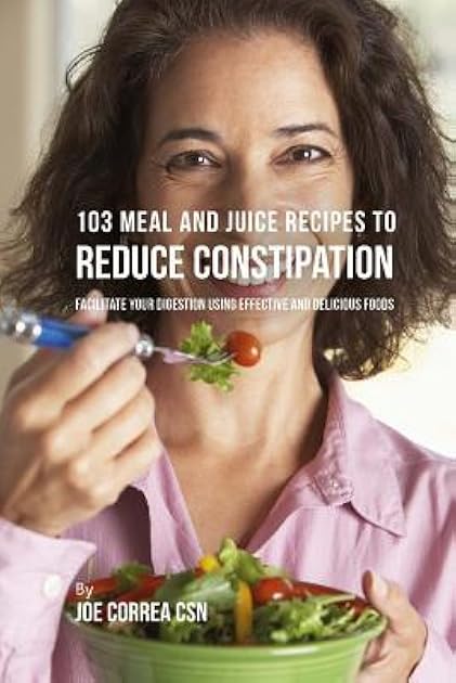103 Meal and Juice Recipes to Reduce Constipation: Facilitate Your Digestion Using Effective and Delicious Foods