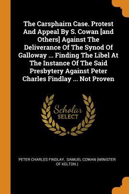 The Carsphairn Case. Protest And Appeal By S. Cowan [and Others] Against The Deliverance Of The Synod Of Galloway ... Finding The Libel At The ... Against Peter Charles Findlay ... Not Proven