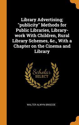 Library Advertising; "publicity" Methods for Public Libraries, Library-work With Children, Rural Library Schemes, &c., With a Chapter on the Cinema and Library