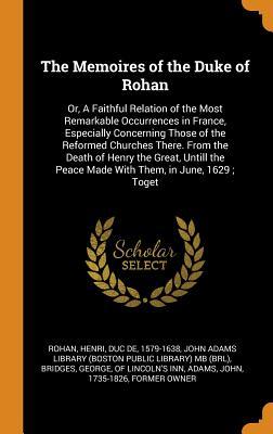 The Memoires of the Duke of Rohan: Or, A Faithful Relation of the Most Remarkable Occurrences in France, Especially Concerning Those of the Reformed ... Peace Made With Them, in June, 1629 ; Toget