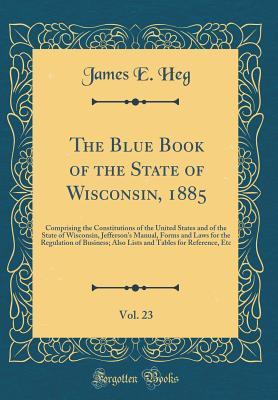 The Blue Book of the State of Wisconsin, 1885, Vol. 23: Comprising the Constitutions of the United States and of the State of Wisconsin, Jefferson's ... Also Lists and Tables for Reference, Etc
