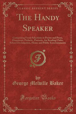 The Handy Speaker: Comprising Fresh Selections in Poetry and Prose, Humorous, Pathetic, Patriotic, for Reading Clubs, School Declamation, Home and Public Entertainments (Classic Reprint)