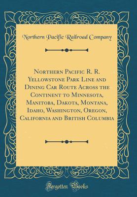 Northern Pacific R. R. Yellowstone Park Line and Dining Car Route Across the Continent to Minnesota, Manitoba, Dakota, Montana, Idaho, Washington, Oregon, California and British Columbia (Classic Repr