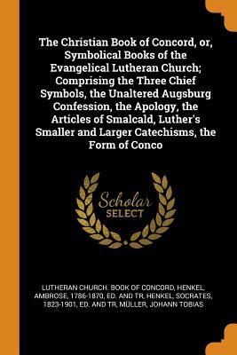 The Christian Book of Concord, or, Symbolical Books of the Evangelical Lutheran Church; Comprising the Three Chief Symbols, the Unaltered Augsburg ... and Larger Catechisms, the Form of Conco