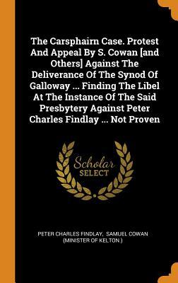 The Carsphairn Case. Protest And Appeal By S. Cowan [and Others] Against The Deliverance Of The Synod Of Galloway ... Finding The Libel At The ... Against Peter Charles Findlay ... Not Proven