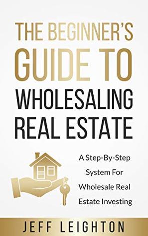 The Beginner's Guide To Wholesaling Real Estate: A Step-By-Step System For Wholesale Real Estate Investing (Real Estate Investing Starter's Kit)
