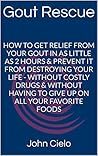 GOUT RESCUE: How To Get Relief From Your Gout In As Little As 2 Hours & Prevent It From Destroying Your Life - Without Costly Drugs & Without Having To Give Up On All Your Favorite Foods
