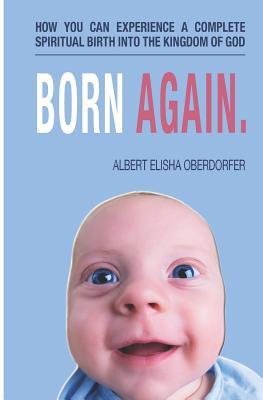 Born Again.: How You Can Experience a Complete Spiritual Birth Into the Kingdom of God. A Guide for Those Who Are Trying to Follow Jesus Already But are Still Struggling