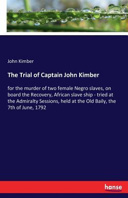 The Trial of Captain John Kimber: for the murder of two female Negro slaves, on board the Recovery, African slave ship - tried at the Admiralty Sessions, held at the Old Baily, the 7th of June, 1792