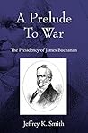 A Prelude To War: The Presidency of James Buchanan A Prelude To War: The Presidency of James Buchanan