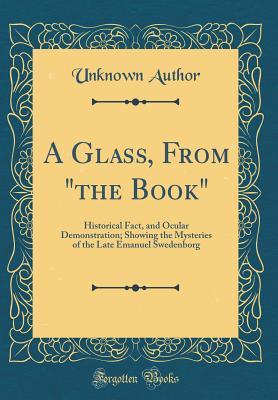 A Glass, From "the Book": Historical Fact, and Ocular Demonstration; Showing the Mysteries of the Late Emanuel Swedenborg (Classic Reprint)