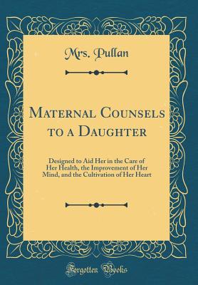 Maternal Counsels to a Daughter: Designed to Aid Her in the Care of Her Health, the Improvement of Her Mind, and the Cultivation of Her Heart (Classic Reprint)
