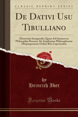 De Dativi Usu Tibulliano: Dissertatio Inauguralis, Quam Ad Summos in Philosophia Honores Ab Amplissimo Philosophorum Marpurgensium Ordine Rite Capessendos (Classic Reprint) (Latin Edition)