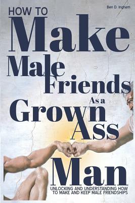 How To Make Male Friends as a Grown Ass Man: Unlocking and Understanding How To Make and Keep Male Friendships