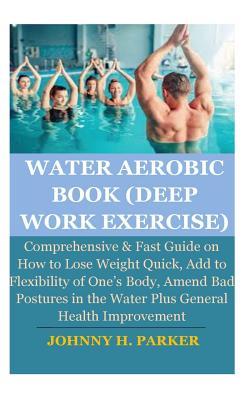 Water Aerobic Book (Deep Work Exercise): Comprehensive & Fast Guide on How to Lose Weight Quick, Add to Flexibility of One's Body, Amend Bad Postures in the Water Plus General Health Improvement
