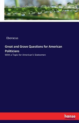 Great and Grave Questions for American Politicians: With a Topic for American's Statesmen