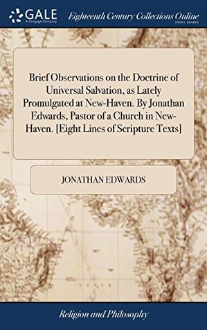 Brief Observations on the Doctrine of Universal Salvation, as Lately Promulgated at New-Haven. by Jonathan Edwards, Pastor of a Church in New-Haven. [eight Lines of Scripture Texts]