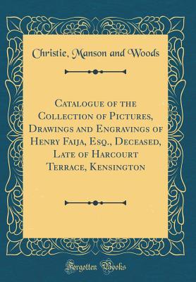 Catalogue of the Collection of Pictures, Drawings and Engravings of Henry Faija, Esq., Deceased, Late of Harcourt Terrace, Kensington (Classic Reprint)