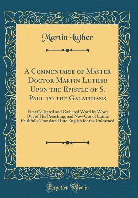 A Commentarie of Master Doctor Martin Luther Upon the Epistle of S. Paul to the Galathians: First Collected and Gathered Word by Word Out of His Preaching, and Now Out of Latine Faithfully Translated Into English for the Unlearned (Classic Reprint)