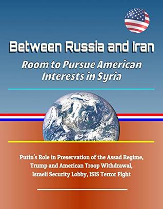 Between Russia and Iran: Room to Pursue American Interests in Syria - Putin's Role in Preservation of the Assad Regime, Trump and American Troop Withdrawal, Israeli Security Lobby, ISIS Terror Fight (Kindle Edition)