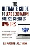 The Ultimate Guide To Lead Generation For B2C Business Owners: Stop Wasting Time On Expensive, Unreliable Marketing Agencies And Start Generating Hundreds Of Quality Leads Per Day In-House