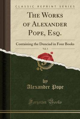 The Works of Alexander Pope, Esq., Vol. 3: Containing the Dunciad in Four Books