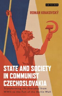 State and Society in Communist Czechoslovakia: Transforming the Everyday from WWII to the Fall of the Berlin Wall (International Library of Twentieth Century History)