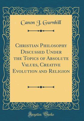 Christian Philosophy Discussed Under the Topics of Absolute Values, Creative Evolution and Religion (Classic Reprint)