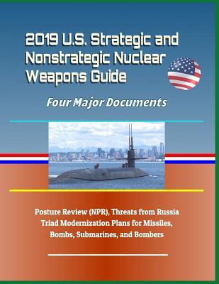 2019 U.S. Strategic and Nonstrategic Nuclear Weapons Guide: Four Major Documents, Posture Review (Npr), Threats from Russia, Triad Modernization Plans for Missiles, Bombs, Submarines, and Bombers