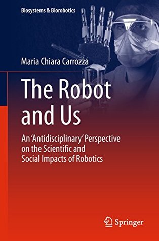 The Robot and Us: An 'Antidisciplinary' Perspective on the Scientific and Social Impacts of Robotics (Biosystems & Biorobotics Book 20)