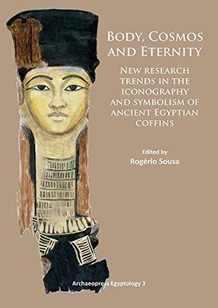 Body, Cosmos and Eternity: New Trends of Research on Iconography and Symbolism of Ancient Egyptian Coffins (Archaeopress Egyptology)