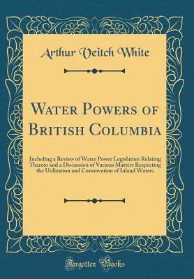 Water Powers of British Columbia: Including a Review of Water Power Legislation Relating Thereto and a Discussion of Various Matters Respecting the ... of Inland Waters (Classic Reprint)