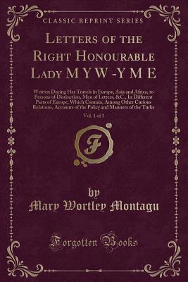 Letters of the Right Honourable Lady M Y W -Y M E, Vol. 1 of 3: Written During Her Travels in Europe, Asia and Africa, to Persons of Distinction, Men ... Among Other Curious Relations, Accounts of