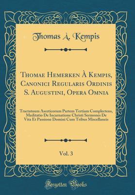 Thomae Hemerken � Kempis, Canonici Regularis Ordinis S. Augustini, Opera Omnia, Vol. 3: Tractatuum Asceticorum Partem Tertiam Complectens, Meditatio de Incarnatione Christi Sermones de Vita Et Passione Domini Cum Tribus Miscellaneis (Classic Reprint)