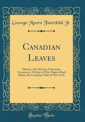 Canadian Leaves: History, Art, Science, Literature, Commerce; A Series of New Papers Read Before the Canadian Club of New York (Classic Reprint)