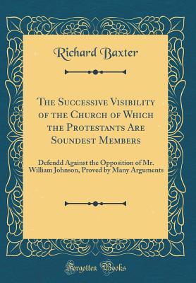 The Successive Visibility of the Church of Which the Protestants Are Soundest Members: Defendd Against the Opposition of Mr. William Johnson, Proved by Many Arguments (Classic Reprint)