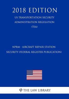 NPRM - Aircraft Repair Station Security (Federal Register Publication) (US Transportation Security Administration Regulation) (TSA) (2018 Edition)