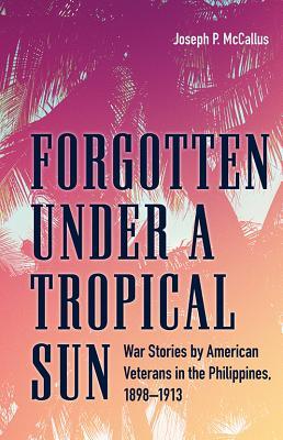 Forgotten under a Tropical Sun: War Stories by American Veterans in the Philippines, 1898-1913