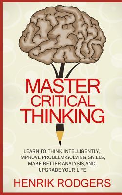 Master Critical Thinking: Learn To Think Intelligently, Improve Problem-Solving Skills, Make Better Analysis, and Upgrade Your Life