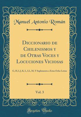Diccionario de Chilenismos y de Otras Voces y Locuciones Viciosas, Vol. 3: G, H, I, J, K, L, LL, M, Y Suplemento a Estas Ocho Letras (Classic Reprint) (Spanish Edition)