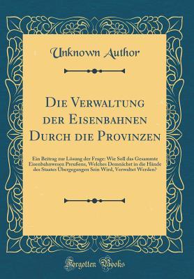Die Verwaltung der Eisenbahnen Durch die Provinzen: Ein Beitrag zur Lösung der Frage: Wie Soll das Gesammte Eisenbahnwesen Preußens, Welches Demnächst ... Werden? (Classic Reprint) (German Edition)