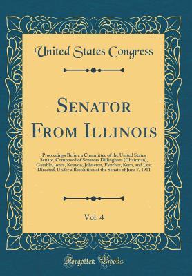Senator From Illinois, Vol. 4: Proceedings Before a Committee of the United States Senate, Composed of Senators Dillingham (Chairman), Gamble, Jones, Kenyon, Johnston, Fletcher, Kern, and Lea; Directe