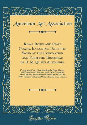 Royal Robes and State Gowns, Including Toilettes Worn at the Coronation and Form the Trousseau of H. M. Queen Alexandra: Comprising Coats, Kashmir Shawls, Bags, Gloves, and Embroidered Slippers, With