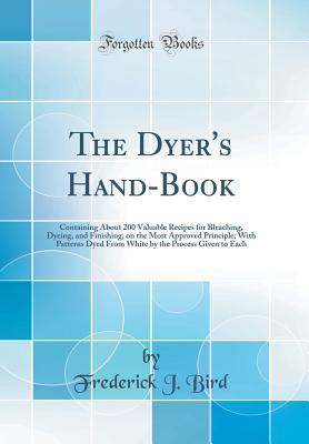 The Dyer's Hand-Book: Containing About 200 Valuable Recipes for Bleaching, Dyeing, and Finishing, on the Most Approved Principle; With Patterns Dyed From White by the Process Given to Each (Classic Re