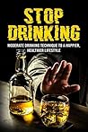 STOP DRINKING: Moderate drinking techniques to a happier and healthier lifestyle (Excessive drinking, Alcohol recovery, Alcohol Drinking, Alcoholic)