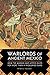 Warlords of Ancient Mexico: How the Mayans and Aztecs Ruled for More Than a Thousand Years