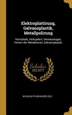 Elektroplattirung, Galvanoplastik, Metallpolirung: Vernickeln, Verkupfern, Vermessingen, Veriren der Metallwaren, Galvanoplastik. (German Edition)