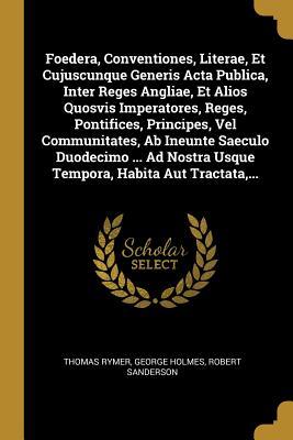 Foedera, Conventiones, Literae, Et Cujuscunque Generis Acta Publica, Inter Reges Angliae, Et Alios Quosvis Imperatores, Reges, Pontifices, Principes, ... Habita Aut Tractata, ... (French Edition)